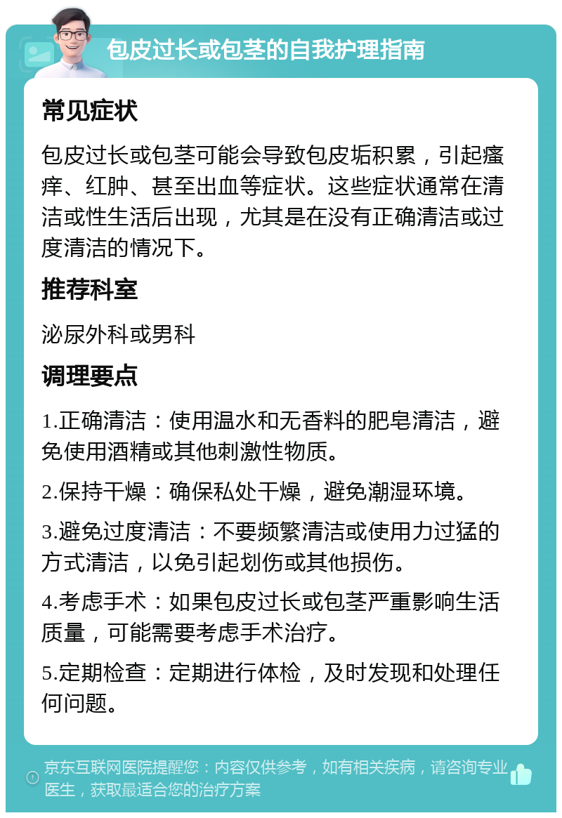 包皮过长或包茎的自我护理指南 常见症状 包皮过长或包茎可能会导致包皮垢积累，引起瘙痒、红肿、甚至出血等症状。这些症状通常在清洁或性生活后出现，尤其是在没有正确清洁或过度清洁的情况下。 推荐科室 泌尿外科或男科 调理要点 1.正确清洁：使用温水和无香料的肥皂清洁，避免使用酒精或其他刺激性物质。 2.保持干燥：确保私处干燥，避免潮湿环境。 3.避免过度清洁：不要频繁清洁或使用力过猛的方式清洁，以免引起划伤或其他损伤。 4.考虑手术：如果包皮过长或包茎严重影响生活质量，可能需要考虑手术治疗。 5.定期检查：定期进行体检，及时发现和处理任何问题。