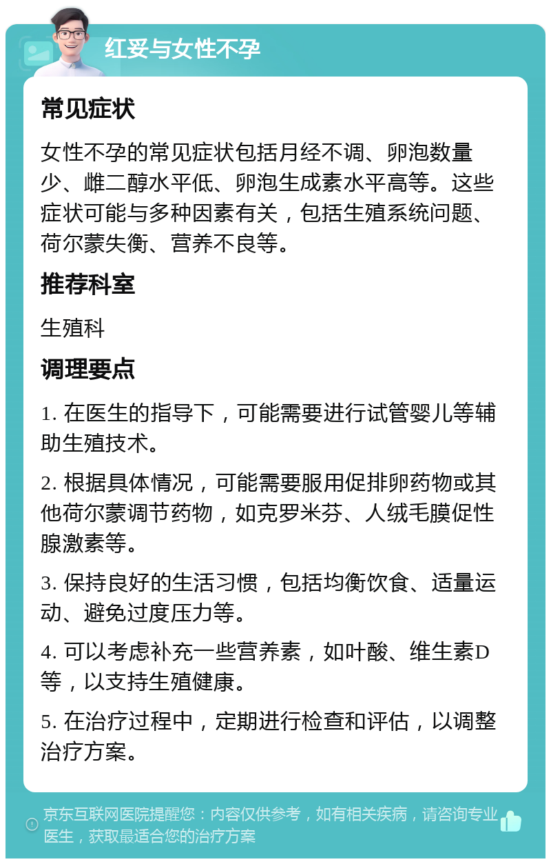 红妥与女性不孕 常见症状 女性不孕的常见症状包括月经不调、卵泡数量少、雌二醇水平低、卵泡生成素水平高等。这些症状可能与多种因素有关，包括生殖系统问题、荷尔蒙失衡、营养不良等。 推荐科室 生殖科 调理要点 1. 在医生的指导下，可能需要进行试管婴儿等辅助生殖技术。 2. 根据具体情况，可能需要服用促排卵药物或其他荷尔蒙调节药物，如克罗米芬、人绒毛膜促性腺激素等。 3. 保持良好的生活习惯，包括均衡饮食、适量运动、避免过度压力等。 4. 可以考虑补充一些营养素，如叶酸、维生素D等，以支持生殖健康。 5. 在治疗过程中，定期进行检查和评估，以调整治疗方案。