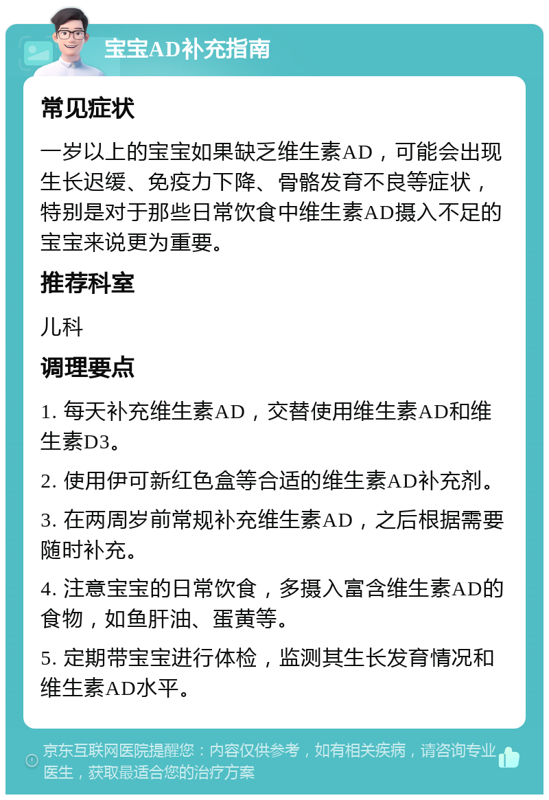 宝宝AD补充指南 常见症状 一岁以上的宝宝如果缺乏维生素AD，可能会出现生长迟缓、免疫力下降、骨骼发育不良等症状，特别是对于那些日常饮食中维生素AD摄入不足的宝宝来说更为重要。 推荐科室 儿科 调理要点 1. 每天补充维生素AD，交替使用维生素AD和维生素D3。 2. 使用伊可新红色盒等合适的维生素AD补充剂。 3. 在两周岁前常规补充维生素AD，之后根据需要随时补充。 4. 注意宝宝的日常饮食，多摄入富含维生素AD的食物，如鱼肝油、蛋黄等。 5. 定期带宝宝进行体检，监测其生长发育情况和维生素AD水平。