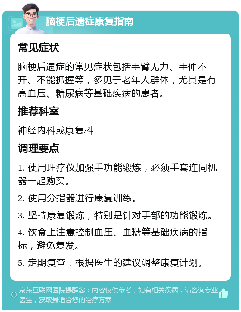 脑梗后遗症康复指南 常见症状 脑梗后遗症的常见症状包括手臂无力、手伸不开、不能抓握等，多见于老年人群体，尤其是有高血压、糖尿病等基础疾病的患者。 推荐科室 神经内科或康复科 调理要点 1. 使用理疗仪加强手功能锻炼，必须手套连同机器一起购买。 2. 使用分指器进行康复训练。 3. 坚持康复锻炼，特别是针对手部的功能锻炼。 4. 饮食上注意控制血压、血糖等基础疾病的指标，避免复发。 5. 定期复查，根据医生的建议调整康复计划。