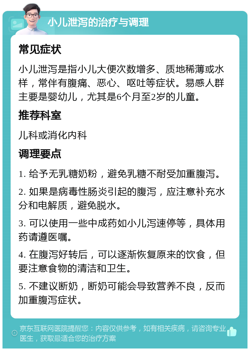 小儿泄泻的治疗与调理 常见症状 小儿泄泻是指小儿大便次数增多、质地稀薄或水样，常伴有腹痛、恶心、呕吐等症状。易感人群主要是婴幼儿，尤其是6个月至2岁的儿童。 推荐科室 儿科或消化内科 调理要点 1. 给予无乳糖奶粉，避免乳糖不耐受加重腹泻。 2. 如果是病毒性肠炎引起的腹泻，应注意补充水分和电解质，避免脱水。 3. 可以使用一些中成药如小儿泻速停等，具体用药请遵医嘱。 4. 在腹泻好转后，可以逐渐恢复原来的饮食，但要注意食物的清洁和卫生。 5. 不建议断奶，断奶可能会导致营养不良，反而加重腹泻症状。