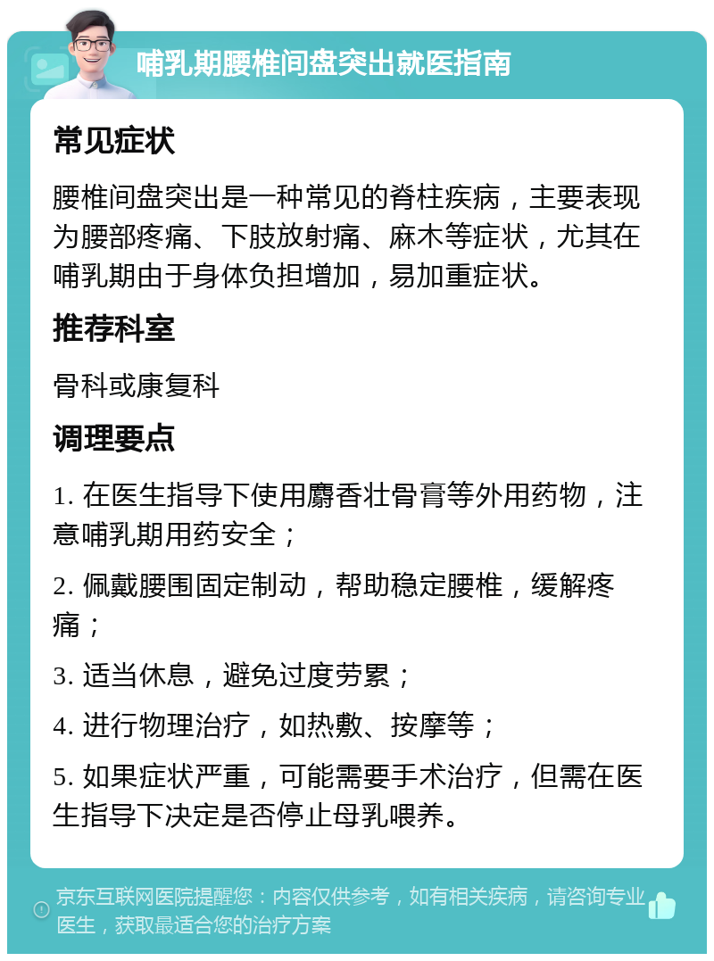 哺乳期腰椎间盘突出就医指南 常见症状 腰椎间盘突出是一种常见的脊柱疾病，主要表现为腰部疼痛、下肢放射痛、麻木等症状，尤其在哺乳期由于身体负担增加，易加重症状。 推荐科室 骨科或康复科 调理要点 1. 在医生指导下使用麝香壮骨膏等外用药物，注意哺乳期用药安全； 2. 佩戴腰围固定制动，帮助稳定腰椎，缓解疼痛； 3. 适当休息，避免过度劳累； 4. 进行物理治疗，如热敷、按摩等； 5. 如果症状严重，可能需要手术治疗，但需在医生指导下决定是否停止母乳喂养。