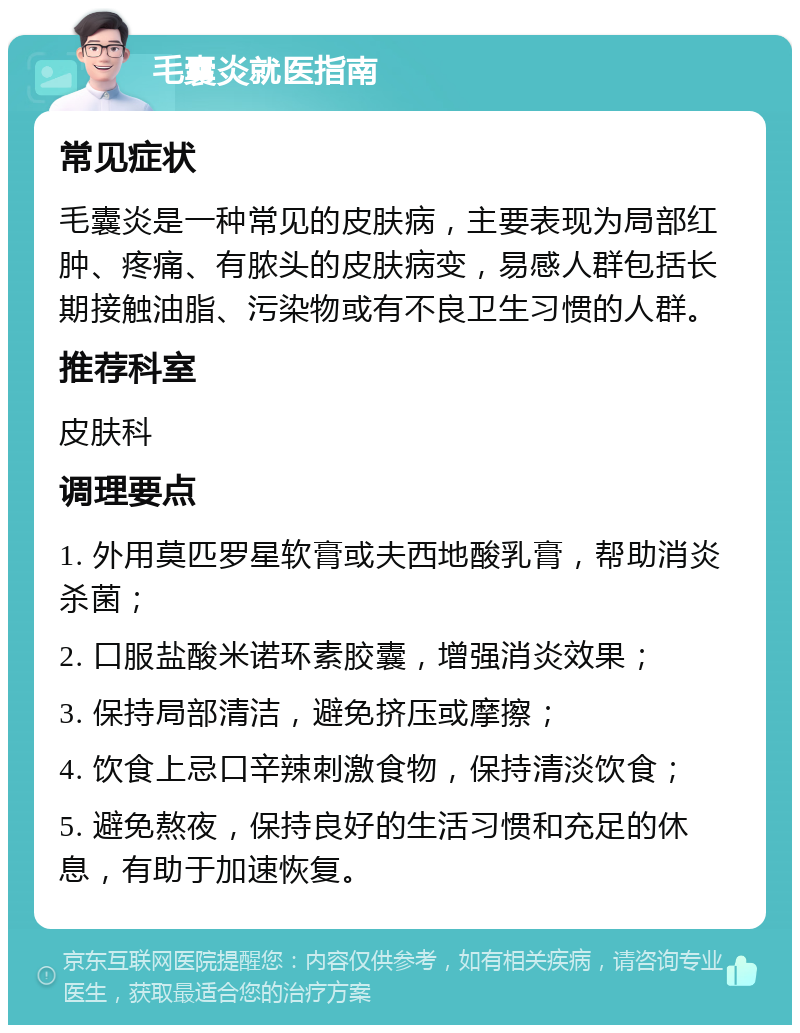 毛囊炎就医指南 常见症状 毛囊炎是一种常见的皮肤病，主要表现为局部红肿、疼痛、有脓头的皮肤病变，易感人群包括长期接触油脂、污染物或有不良卫生习惯的人群。 推荐科室 皮肤科 调理要点 1. 外用莫匹罗星软膏或夫西地酸乳膏，帮助消炎杀菌； 2. 口服盐酸米诺环素胶囊，增强消炎效果； 3. 保持局部清洁，避免挤压或摩擦； 4. 饮食上忌口辛辣刺激食物，保持清淡饮食； 5. 避免熬夜，保持良好的生活习惯和充足的休息，有助于加速恢复。