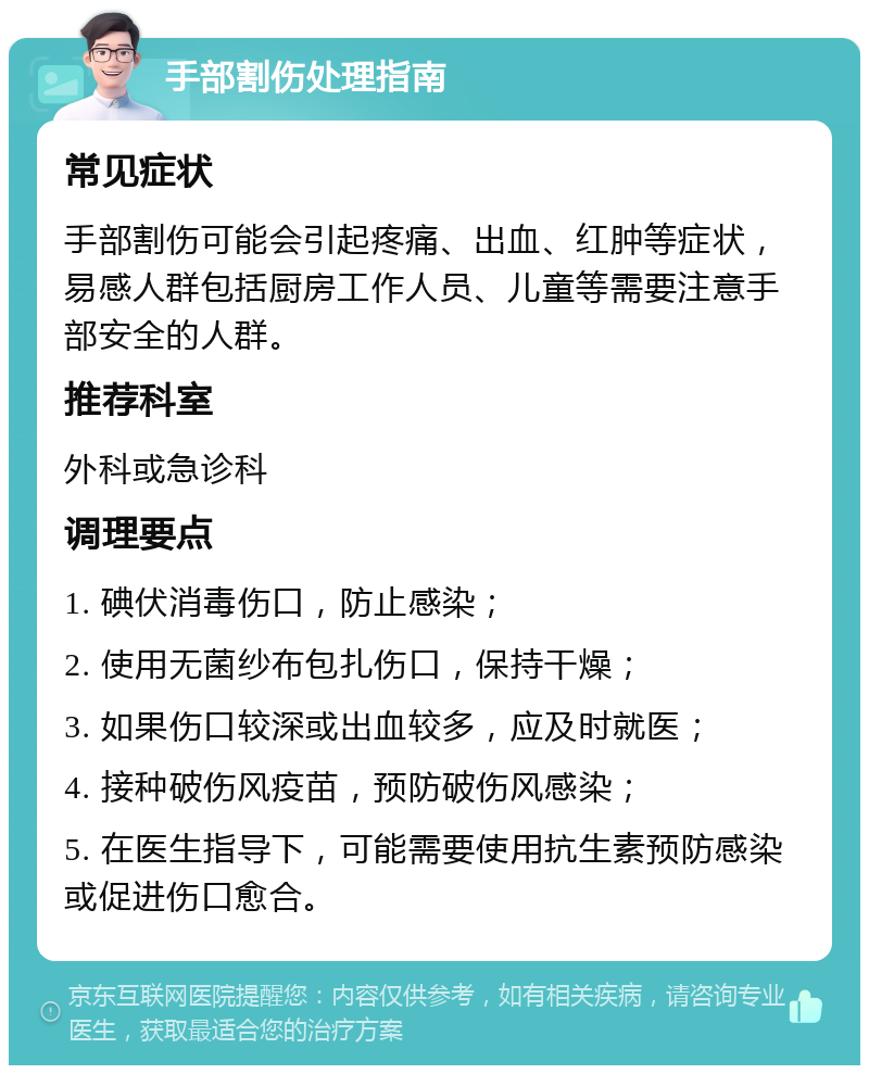 手部割伤处理指南 常见症状 手部割伤可能会引起疼痛、出血、红肿等症状，易感人群包括厨房工作人员、儿童等需要注意手部安全的人群。 推荐科室 外科或急诊科 调理要点 1. 碘伏消毒伤口，防止感染； 2. 使用无菌纱布包扎伤口，保持干燥； 3. 如果伤口较深或出血较多，应及时就医； 4. 接种破伤风疫苗，预防破伤风感染； 5. 在医生指导下，可能需要使用抗生素预防感染或促进伤口愈合。