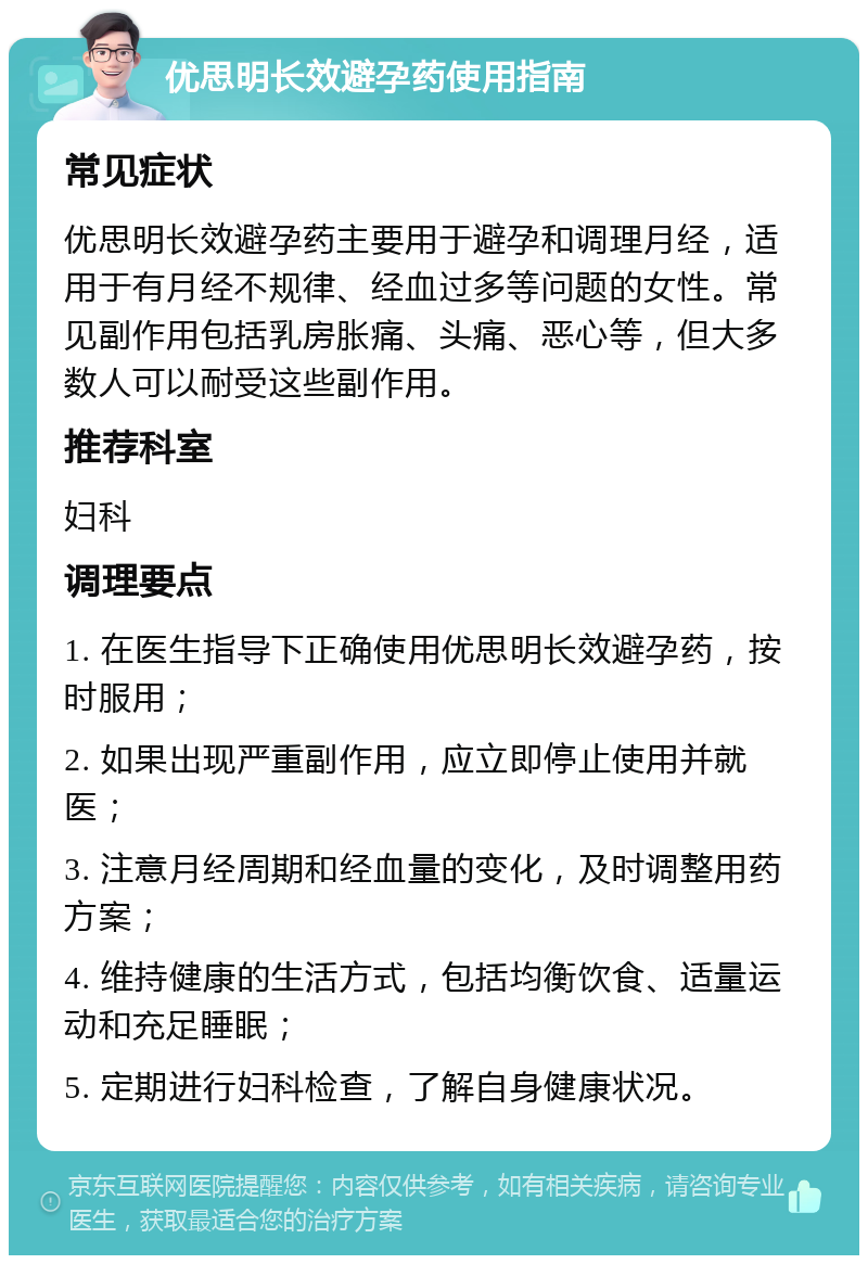 优思明长效避孕药使用指南 常见症状 优思明长效避孕药主要用于避孕和调理月经，适用于有月经不规律、经血过多等问题的女性。常见副作用包括乳房胀痛、头痛、恶心等，但大多数人可以耐受这些副作用。 推荐科室 妇科 调理要点 1. 在医生指导下正确使用优思明长效避孕药，按时服用； 2. 如果出现严重副作用，应立即停止使用并就医； 3. 注意月经周期和经血量的变化，及时调整用药方案； 4. 维持健康的生活方式，包括均衡饮食、适量运动和充足睡眠； 5. 定期进行妇科检查，了解自身健康状况。