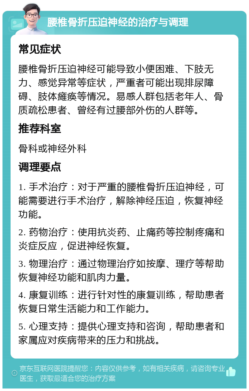 腰椎骨折压迫神经的治疗与调理 常见症状 腰椎骨折压迫神经可能导致小便困难、下肢无力、感觉异常等症状，严重者可能出现排尿障碍、肢体瘫痪等情况。易感人群包括老年人、骨质疏松患者、曾经有过腰部外伤的人群等。 推荐科室 骨科或神经外科 调理要点 1. 手术治疗：对于严重的腰椎骨折压迫神经，可能需要进行手术治疗，解除神经压迫，恢复神经功能。 2. 药物治疗：使用抗炎药、止痛药等控制疼痛和炎症反应，促进神经恢复。 3. 物理治疗：通过物理治疗如按摩、理疗等帮助恢复神经功能和肌肉力量。 4. 康复训练：进行针对性的康复训练，帮助患者恢复日常生活能力和工作能力。 5. 心理支持：提供心理支持和咨询，帮助患者和家属应对疾病带来的压力和挑战。