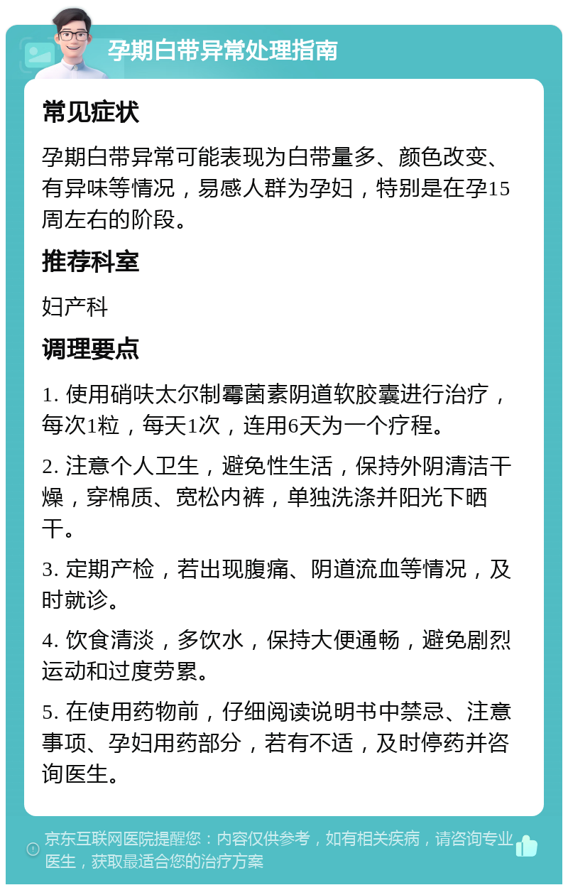 孕期白带异常处理指南 常见症状 孕期白带异常可能表现为白带量多、颜色改变、有异味等情况，易感人群为孕妇，特别是在孕15周左右的阶段。 推荐科室 妇产科 调理要点 1. 使用硝呋太尔制霉菌素阴道软胶囊进行治疗，每次1粒，每天1次，连用6天为一个疗程。 2. 注意个人卫生，避免性生活，保持外阴清洁干燥，穿棉质、宽松内裤，单独洗涤并阳光下晒干。 3. 定期产检，若出现腹痛、阴道流血等情况，及时就诊。 4. 饮食清淡，多饮水，保持大便通畅，避免剧烈运动和过度劳累。 5. 在使用药物前，仔细阅读说明书中禁忌、注意事项、孕妇用药部分，若有不适，及时停药并咨询医生。