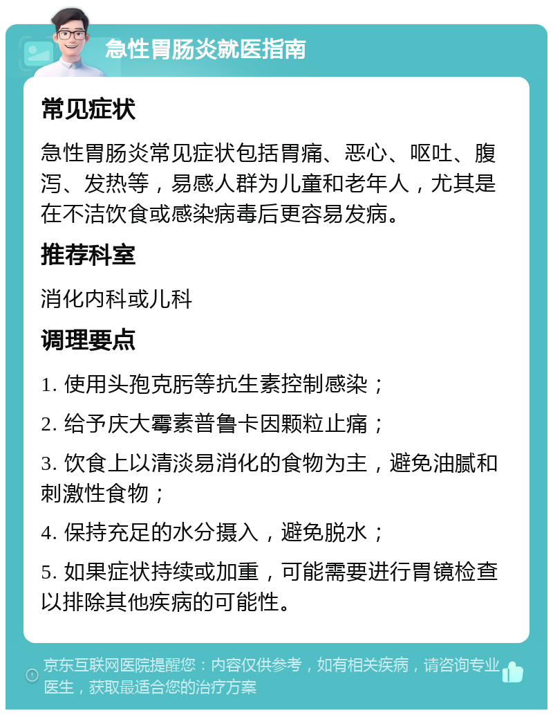 急性胃肠炎就医指南 常见症状 急性胃肠炎常见症状包括胃痛、恶心、呕吐、腹泻、发热等，易感人群为儿童和老年人，尤其是在不洁饮食或感染病毒后更容易发病。 推荐科室 消化内科或儿科 调理要点 1. 使用头孢克肟等抗生素控制感染； 2. 给予庆大霉素普鲁卡因颗粒止痛； 3. 饮食上以清淡易消化的食物为主，避免油腻和刺激性食物； 4. 保持充足的水分摄入，避免脱水； 5. 如果症状持续或加重，可能需要进行胃镜检查以排除其他疾病的可能性。