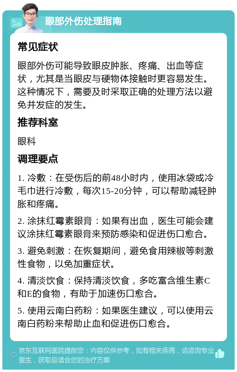 眼部外伤处理指南 常见症状 眼部外伤可能导致眼皮肿胀、疼痛、出血等症状，尤其是当眼皮与硬物体接触时更容易发生。这种情况下，需要及时采取正确的处理方法以避免并发症的发生。 推荐科室 眼科 调理要点 1. 冷敷：在受伤后的前48小时内，使用冰袋或冷毛巾进行冷敷，每次15-20分钟，可以帮助减轻肿胀和疼痛。 2. 涂抹红霉素眼膏：如果有出血，医生可能会建议涂抹红霉素眼膏来预防感染和促进伤口愈合。 3. 避免刺激：在恢复期间，避免食用辣椒等刺激性食物，以免加重症状。 4. 清淡饮食：保持清淡饮食，多吃富含维生素C和E的食物，有助于加速伤口愈合。 5. 使用云南白药粉：如果医生建议，可以使用云南白药粉来帮助止血和促进伤口愈合。