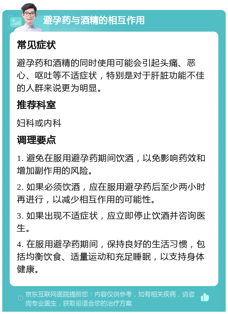 避孕药与酒精的相互作用 常见症状 避孕药和酒精的同时使用可能会引起头痛、恶心、呕吐等不适症状，特别是对于肝脏功能不佳的人群来说更为明显。 推荐科室 妇科或内科 调理要点 1. 避免在服用避孕药期间饮酒，以免影响药效和增加副作用的风险。 2. 如果必须饮酒，应在服用避孕药后至少两小时再进行，以减少相互作用的可能性。 3. 如果出现不适症状，应立即停止饮酒并咨询医生。 4. 在服用避孕药期间，保持良好的生活习惯，包括均衡饮食、适量运动和充足睡眠，以支持身体健康。