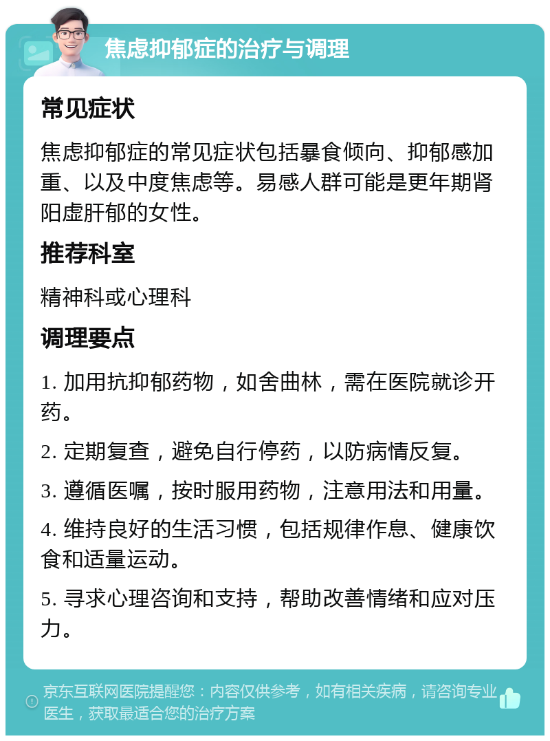 焦虑抑郁症的治疗与调理 常见症状 焦虑抑郁症的常见症状包括暴食倾向、抑郁感加重、以及中度焦虑等。易感人群可能是更年期肾阳虚肝郁的女性。 推荐科室 精神科或心理科 调理要点 1. 加用抗抑郁药物，如舍曲林，需在医院就诊开药。 2. 定期复查，避免自行停药，以防病情反复。 3. 遵循医嘱，按时服用药物，注意用法和用量。 4. 维持良好的生活习惯，包括规律作息、健康饮食和适量运动。 5. 寻求心理咨询和支持，帮助改善情绪和应对压力。