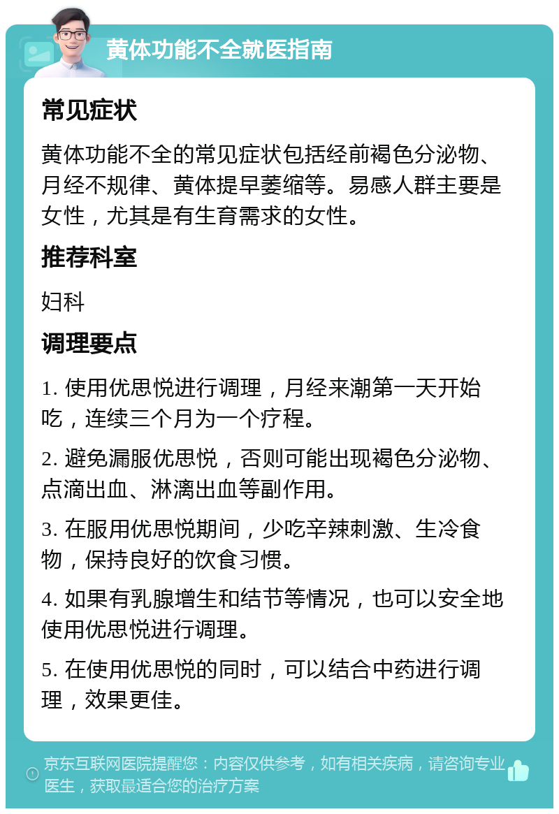 黄体功能不全就医指南 常见症状 黄体功能不全的常见症状包括经前褐色分泌物、月经不规律、黄体提早萎缩等。易感人群主要是女性，尤其是有生育需求的女性。 推荐科室 妇科 调理要点 1. 使用优思悦进行调理，月经来潮第一天开始吃，连续三个月为一个疗程。 2. 避免漏服优思悦，否则可能出现褐色分泌物、点滴出血、淋漓出血等副作用。 3. 在服用优思悦期间，少吃辛辣刺激、生冷食物，保持良好的饮食习惯。 4. 如果有乳腺增生和结节等情况，也可以安全地使用优思悦进行调理。 5. 在使用优思悦的同时，可以结合中药进行调理，效果更佳。