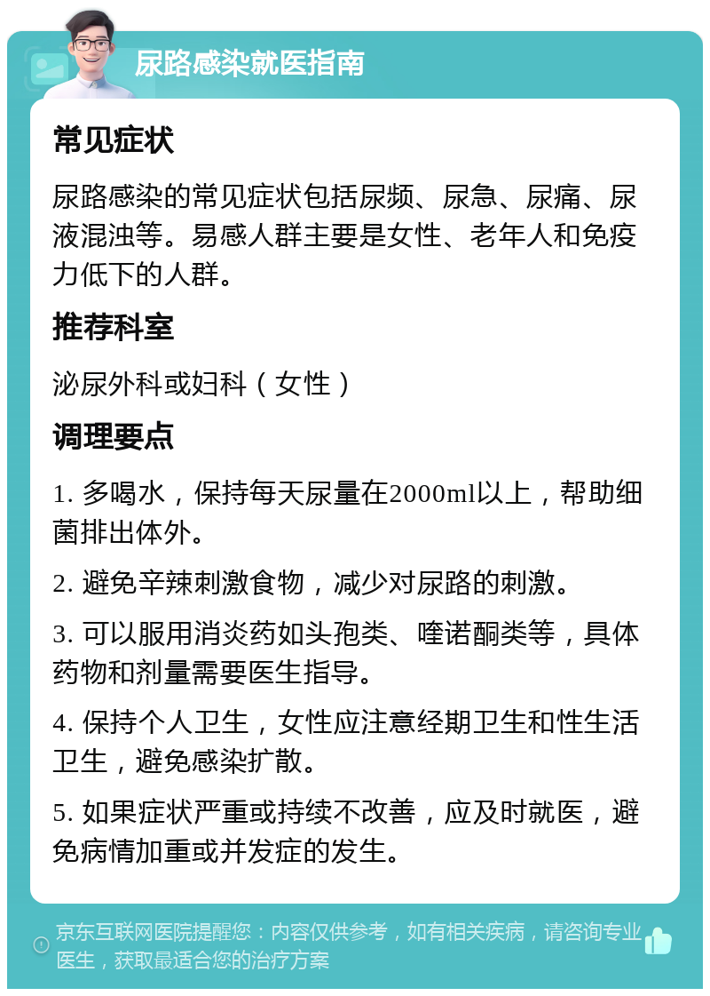 尿路感染就医指南 常见症状 尿路感染的常见症状包括尿频、尿急、尿痛、尿液混浊等。易感人群主要是女性、老年人和免疫力低下的人群。 推荐科室 泌尿外科或妇科（女性） 调理要点 1. 多喝水，保持每天尿量在2000ml以上，帮助细菌排出体外。 2. 避免辛辣刺激食物，减少对尿路的刺激。 3. 可以服用消炎药如头孢类、喹诺酮类等，具体药物和剂量需要医生指导。 4. 保持个人卫生，女性应注意经期卫生和性生活卫生，避免感染扩散。 5. 如果症状严重或持续不改善，应及时就医，避免病情加重或并发症的发生。