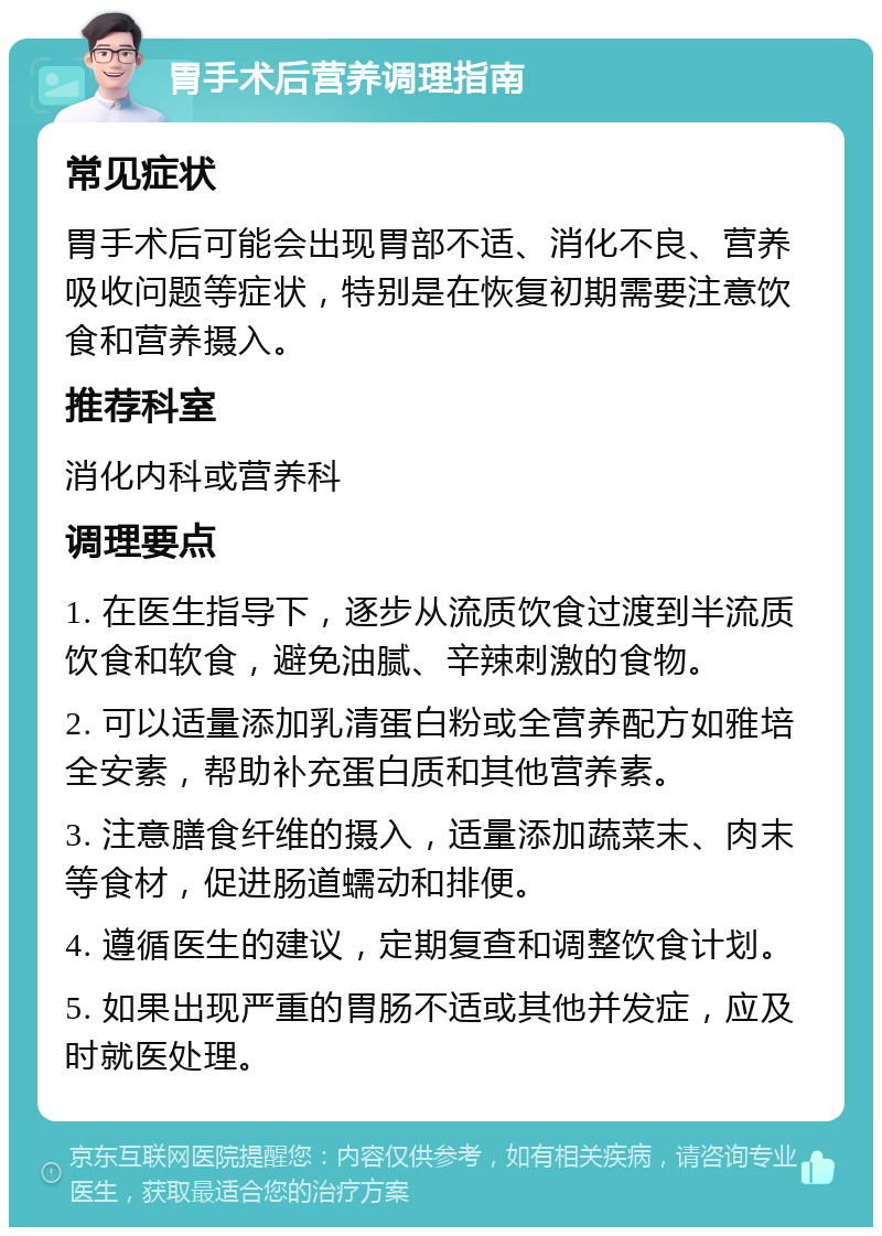 胃手术后营养调理指南 常见症状 胃手术后可能会出现胃部不适、消化不良、营养吸收问题等症状，特别是在恢复初期需要注意饮食和营养摄入。 推荐科室 消化内科或营养科 调理要点 1. 在医生指导下，逐步从流质饮食过渡到半流质饮食和软食，避免油腻、辛辣刺激的食物。 2. 可以适量添加乳清蛋白粉或全营养配方如雅培全安素，帮助补充蛋白质和其他营养素。 3. 注意膳食纤维的摄入，适量添加蔬菜末、肉末等食材，促进肠道蠕动和排便。 4. 遵循医生的建议，定期复查和调整饮食计划。 5. 如果出现严重的胃肠不适或其他并发症，应及时就医处理。