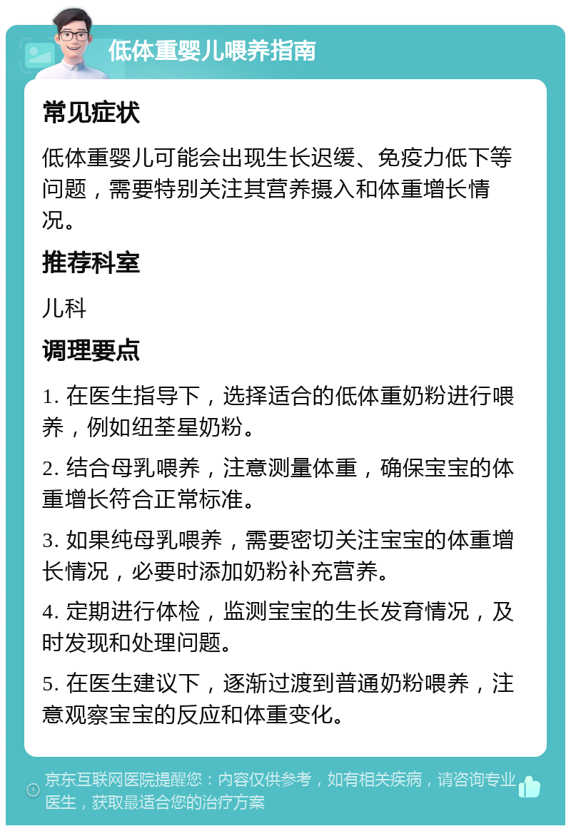 低体重婴儿喂养指南 常见症状 低体重婴儿可能会出现生长迟缓、免疫力低下等问题，需要特别关注其营养摄入和体重增长情况。 推荐科室 儿科 调理要点 1. 在医生指导下，选择适合的低体重奶粉进行喂养，例如纽荃星奶粉。 2. 结合母乳喂养，注意测量体重，确保宝宝的体重增长符合正常标准。 3. 如果纯母乳喂养，需要密切关注宝宝的体重增长情况，必要时添加奶粉补充营养。 4. 定期进行体检，监测宝宝的生长发育情况，及时发现和处理问题。 5. 在医生建议下，逐渐过渡到普通奶粉喂养，注意观察宝宝的反应和体重变化。