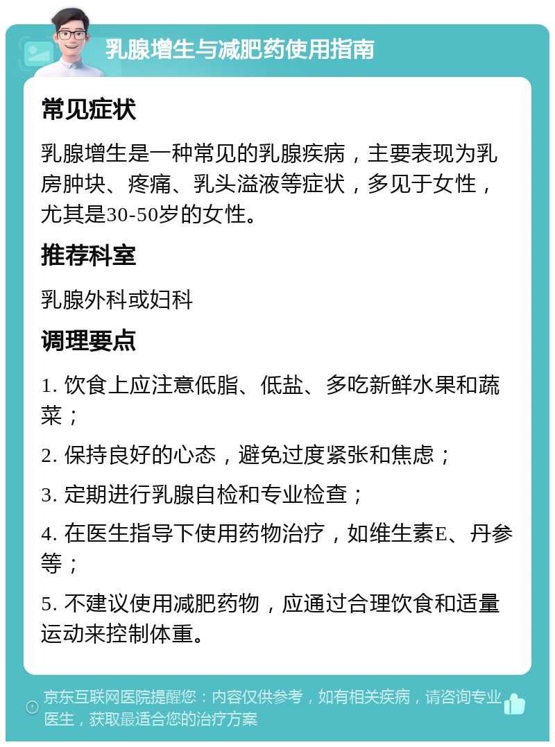 乳腺增生与减肥药使用指南 常见症状 乳腺增生是一种常见的乳腺疾病，主要表现为乳房肿块、疼痛、乳头溢液等症状，多见于女性，尤其是30-50岁的女性。 推荐科室 乳腺外科或妇科 调理要点 1. 饮食上应注意低脂、低盐、多吃新鲜水果和蔬菜； 2. 保持良好的心态，避免过度紧张和焦虑； 3. 定期进行乳腺自检和专业检查； 4. 在医生指导下使用药物治疗，如维生素E、丹参等； 5. 不建议使用减肥药物，应通过合理饮食和适量运动来控制体重。