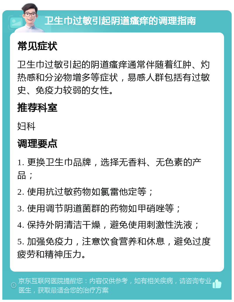 卫生巾过敏引起阴道瘙痒的调理指南 常见症状 卫生巾过敏引起的阴道瘙痒通常伴随着红肿、灼热感和分泌物增多等症状，易感人群包括有过敏史、免疫力较弱的女性。 推荐科室 妇科 调理要点 1. 更换卫生巾品牌，选择无香料、无色素的产品； 2. 使用抗过敏药物如氯雷他定等； 3. 使用调节阴道菌群的药物如甲硝唑等； 4. 保持外阴清洁干燥，避免使用刺激性洗液； 5. 加强免疫力，注意饮食营养和休息，避免过度疲劳和精神压力。