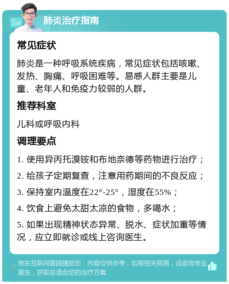 肺炎治疗指南 常见症状 肺炎是一种呼吸系统疾病，常见症状包括咳嗽、发热、胸痛、呼吸困难等。易感人群主要是儿童、老年人和免疫力较弱的人群。 推荐科室 儿科或呼吸内科 调理要点 1. 使用异丙托溴铵和布地奈德等药物进行治疗； 2. 给孩子定期复查，注意用药期间的不良反应； 3. 保持室内温度在22°-25°，湿度在55%； 4. 饮食上避免太甜太凉的食物，多喝水； 5. 如果出现精神状态异常、脱水、症状加重等情况，应立即就诊或线上咨询医生。