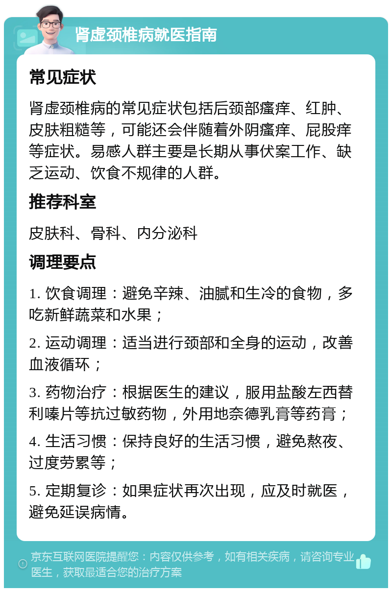 肾虚颈椎病就医指南 常见症状 肾虚颈椎病的常见症状包括后颈部瘙痒、红肿、皮肤粗糙等，可能还会伴随着外阴瘙痒、屁股痒等症状。易感人群主要是长期从事伏案工作、缺乏运动、饮食不规律的人群。 推荐科室 皮肤科、骨科、内分泌科 调理要点 1. 饮食调理：避免辛辣、油腻和生冷的食物，多吃新鲜蔬菜和水果； 2. 运动调理：适当进行颈部和全身的运动，改善血液循环； 3. 药物治疗：根据医生的建议，服用盐酸左西替利嗪片等抗过敏药物，外用地奈德乳膏等药膏； 4. 生活习惯：保持良好的生活习惯，避免熬夜、过度劳累等； 5. 定期复诊：如果症状再次出现，应及时就医，避免延误病情。