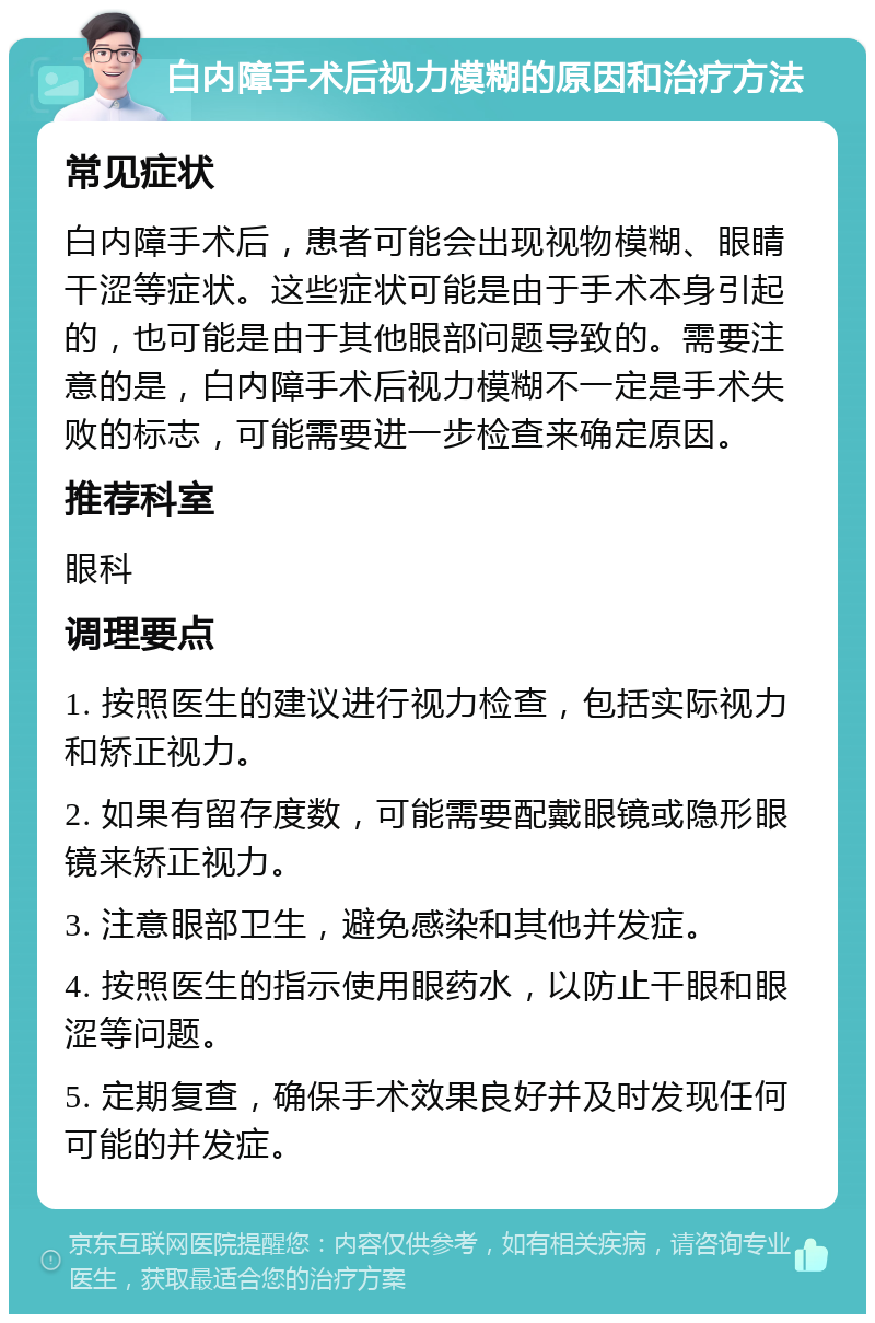 白内障手术后视力模糊的原因和治疗方法 常见症状 白内障手术后，患者可能会出现视物模糊、眼睛干涩等症状。这些症状可能是由于手术本身引起的，也可能是由于其他眼部问题导致的。需要注意的是，白内障手术后视力模糊不一定是手术失败的标志，可能需要进一步检查来确定原因。 推荐科室 眼科 调理要点 1. 按照医生的建议进行视力检查，包括实际视力和矫正视力。 2. 如果有留存度数，可能需要配戴眼镜或隐形眼镜来矫正视力。 3. 注意眼部卫生，避免感染和其他并发症。 4. 按照医生的指示使用眼药水，以防止干眼和眼涩等问题。 5. 定期复查，确保手术效果良好并及时发现任何可能的并发症。