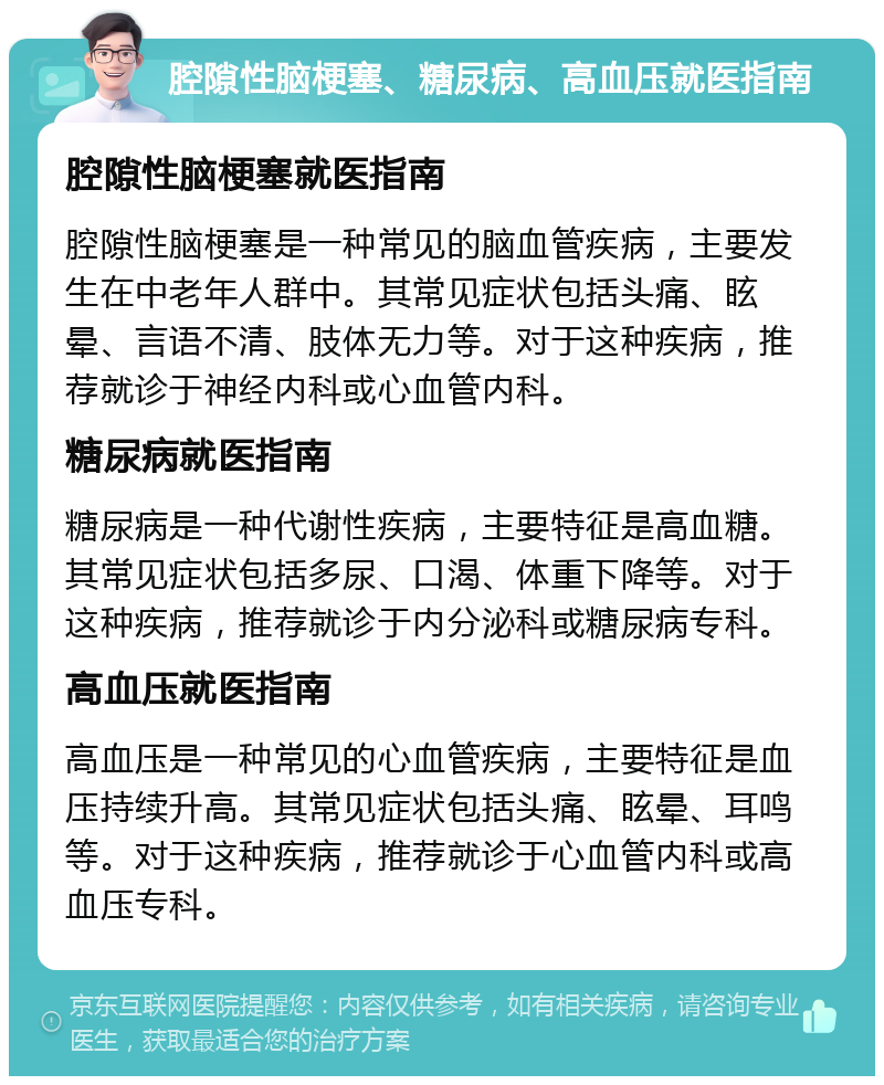 腔隙性脑梗塞、糖尿病、高血压就医指南 腔隙性脑梗塞就医指南 腔隙性脑梗塞是一种常见的脑血管疾病，主要发生在中老年人群中。其常见症状包括头痛、眩晕、言语不清、肢体无力等。对于这种疾病，推荐就诊于神经内科或心血管内科。 糖尿病就医指南 糖尿病是一种代谢性疾病，主要特征是高血糖。其常见症状包括多尿、口渴、体重下降等。对于这种疾病，推荐就诊于内分泌科或糖尿病专科。 高血压就医指南 高血压是一种常见的心血管疾病，主要特征是血压持续升高。其常见症状包括头痛、眩晕、耳鸣等。对于这种疾病，推荐就诊于心血管内科或高血压专科。