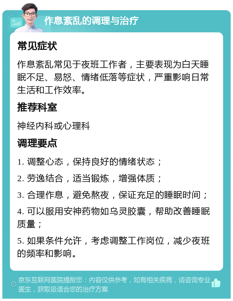 作息紊乱的调理与治疗 常见症状 作息紊乱常见于夜班工作者，主要表现为白天睡眠不足、易怒、情绪低落等症状，严重影响日常生活和工作效率。 推荐科室 神经内科或心理科 调理要点 1. 调整心态，保持良好的情绪状态； 2. 劳逸结合，适当锻炼，增强体质； 3. 合理作息，避免熬夜，保证充足的睡眠时间； 4. 可以服用安神药物如乌灵胶囊，帮助改善睡眠质量； 5. 如果条件允许，考虑调整工作岗位，减少夜班的频率和影响。