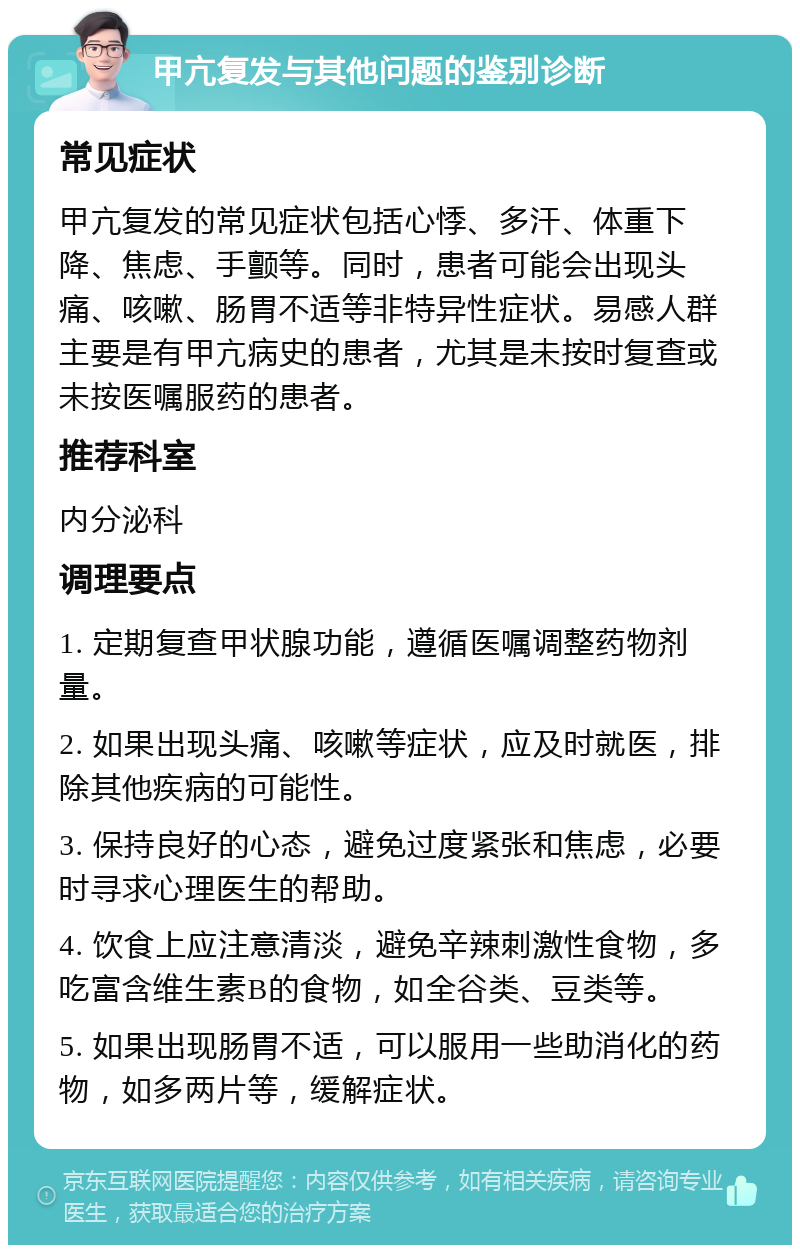 甲亢复发与其他问题的鉴别诊断 常见症状 甲亢复发的常见症状包括心悸、多汗、体重下降、焦虑、手颤等。同时，患者可能会出现头痛、咳嗽、肠胃不适等非特异性症状。易感人群主要是有甲亢病史的患者，尤其是未按时复查或未按医嘱服药的患者。 推荐科室 内分泌科 调理要点 1. 定期复查甲状腺功能，遵循医嘱调整药物剂量。 2. 如果出现头痛、咳嗽等症状，应及时就医，排除其他疾病的可能性。 3. 保持良好的心态，避免过度紧张和焦虑，必要时寻求心理医生的帮助。 4. 饮食上应注意清淡，避免辛辣刺激性食物，多吃富含维生素B的食物，如全谷类、豆类等。 5. 如果出现肠胃不适，可以服用一些助消化的药物，如多两片等，缓解症状。