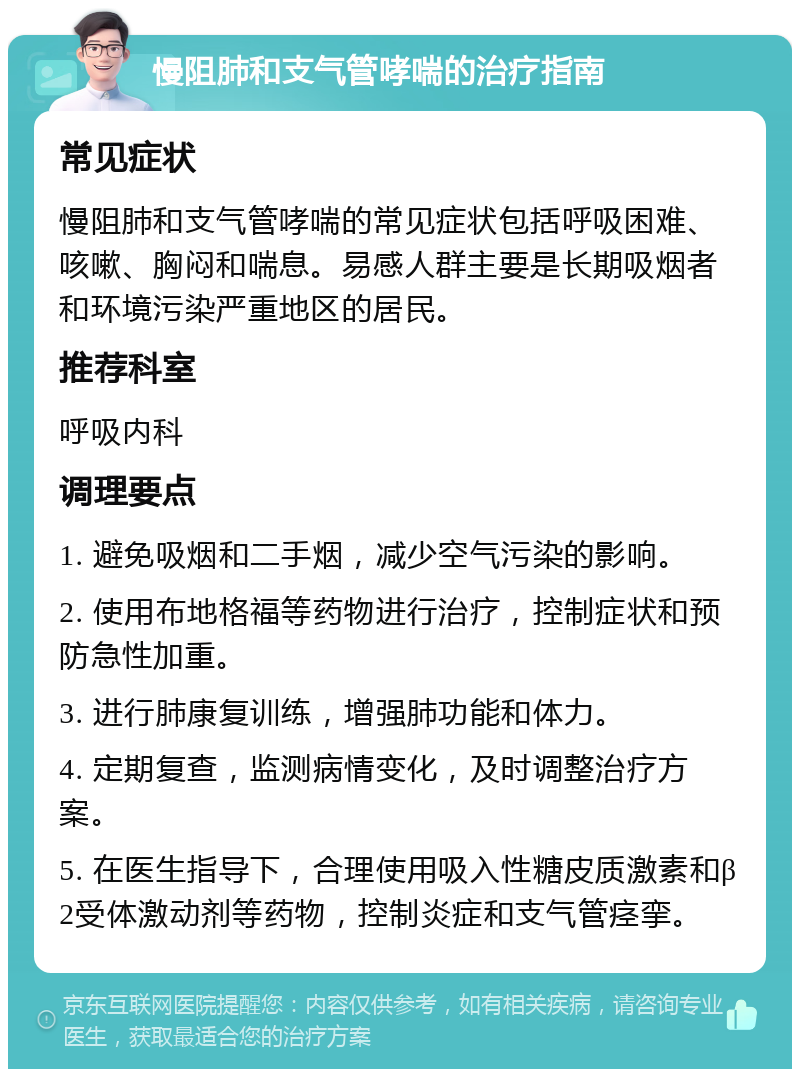 慢阻肺和支气管哮喘的治疗指南 常见症状 慢阻肺和支气管哮喘的常见症状包括呼吸困难、咳嗽、胸闷和喘息。易感人群主要是长期吸烟者和环境污染严重地区的居民。 推荐科室 呼吸内科 调理要点 1. 避免吸烟和二手烟，减少空气污染的影响。 2. 使用布地格福等药物进行治疗，控制症状和预防急性加重。 3. 进行肺康复训练，增强肺功能和体力。 4. 定期复查，监测病情变化，及时调整治疗方案。 5. 在医生指导下，合理使用吸入性糖皮质激素和β2受体激动剂等药物，控制炎症和支气管痉挛。