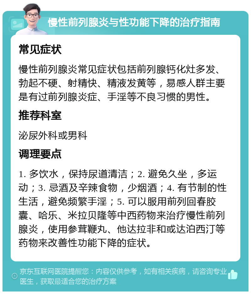 慢性前列腺炎与性功能下降的治疗指南 常见症状 慢性前列腺炎常见症状包括前列腺钙化灶多发、勃起不硬、射精快、精液发黄等，易感人群主要是有过前列腺炎症、手淫等不良习惯的男性。 推荐科室 泌尿外科或男科 调理要点 1. 多饮水，保持尿道清洁；2. 避免久坐，多运动；3. 忌酒及辛辣食物，少烟酒；4. 有节制的性生活，避免频繁手淫；5. 可以服用前列回春胶囊、哈乐、米拉贝隆等中西药物来治疗慢性前列腺炎，使用参茸鞭丸、他达拉非和或达泊西汀等药物来改善性功能下降的症状。