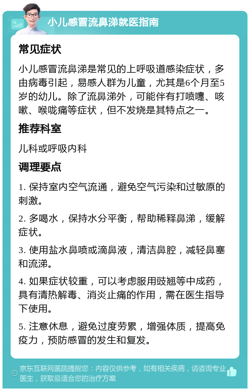 小儿感冒流鼻涕就医指南 常见症状 小儿感冒流鼻涕是常见的上呼吸道感染症状，多由病毒引起，易感人群为儿童，尤其是6个月至5岁的幼儿。除了流鼻涕外，可能伴有打喷嚏、咳嗽、喉咙痛等症状，但不发烧是其特点之一。 推荐科室 儿科或呼吸内科 调理要点 1. 保持室内空气流通，避免空气污染和过敏原的刺激。 2. 多喝水，保持水分平衡，帮助稀释鼻涕，缓解症状。 3. 使用盐水鼻喷或滴鼻液，清洁鼻腔，减轻鼻塞和流涕。 4. 如果症状较重，可以考虑服用豉翘等中成药，具有清热解毒、消炎止痛的作用，需在医生指导下使用。 5. 注意休息，避免过度劳累，增强体质，提高免疫力，预防感冒的发生和复发。