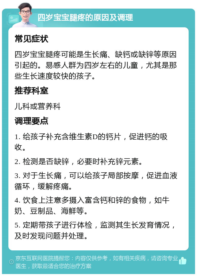 四岁宝宝腿疼的原因及调理 常见症状 四岁宝宝腿疼可能是生长痛、缺钙或缺锌等原因引起的。易感人群为四岁左右的儿童，尤其是那些生长速度较快的孩子。 推荐科室 儿科或营养科 调理要点 1. 给孩子补充含维生素D的钙片，促进钙的吸收。 2. 检测是否缺锌，必要时补充锌元素。 3. 对于生长痛，可以给孩子局部按摩，促进血液循环，缓解疼痛。 4. 饮食上注意多摄入富含钙和锌的食物，如牛奶、豆制品、海鲜等。 5. 定期带孩子进行体检，监测其生长发育情况，及时发现问题并处理。