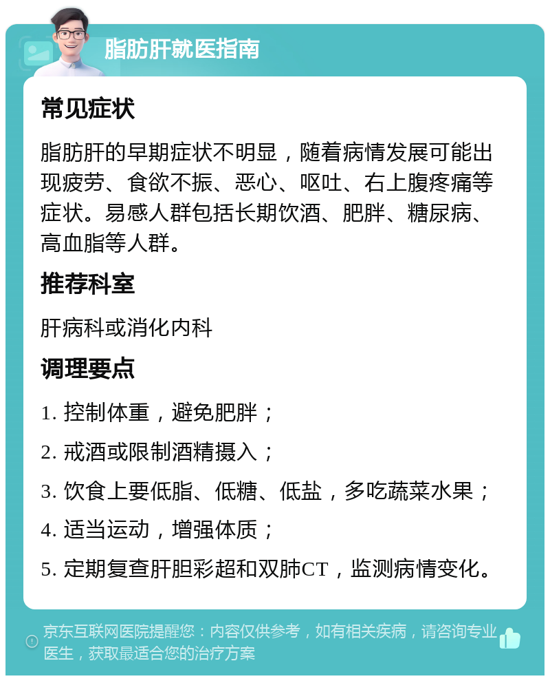 脂肪肝就医指南 常见症状 脂肪肝的早期症状不明显，随着病情发展可能出现疲劳、食欲不振、恶心、呕吐、右上腹疼痛等症状。易感人群包括长期饮酒、肥胖、糖尿病、高血脂等人群。 推荐科室 肝病科或消化内科 调理要点 1. 控制体重，避免肥胖； 2. 戒酒或限制酒精摄入； 3. 饮食上要低脂、低糖、低盐，多吃蔬菜水果； 4. 适当运动，增强体质； 5. 定期复查肝胆彩超和双肺CT，监测病情变化。