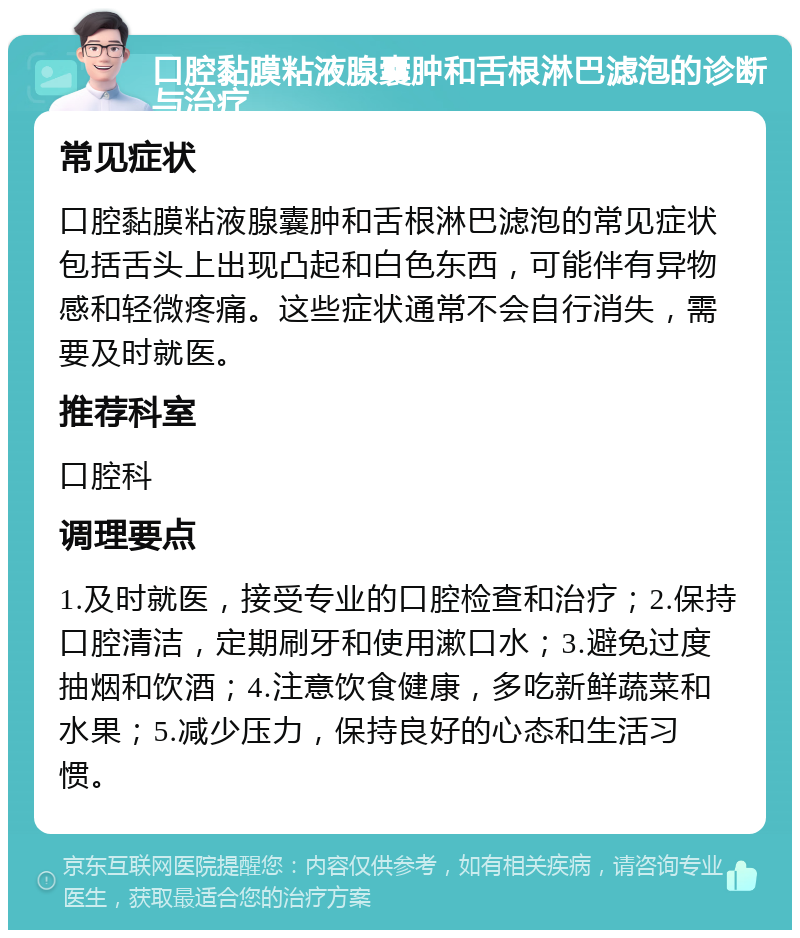 口腔黏膜粘液腺囊肿和舌根淋巴滤泡的诊断与治疗 常见症状 口腔黏膜粘液腺囊肿和舌根淋巴滤泡的常见症状包括舌头上出现凸起和白色东西，可能伴有异物感和轻微疼痛。这些症状通常不会自行消失，需要及时就医。 推荐科室 口腔科 调理要点 1.及时就医，接受专业的口腔检查和治疗；2.保持口腔清洁，定期刷牙和使用漱口水；3.避免过度抽烟和饮酒；4.注意饮食健康，多吃新鲜蔬菜和水果；5.减少压力，保持良好的心态和生活习惯。