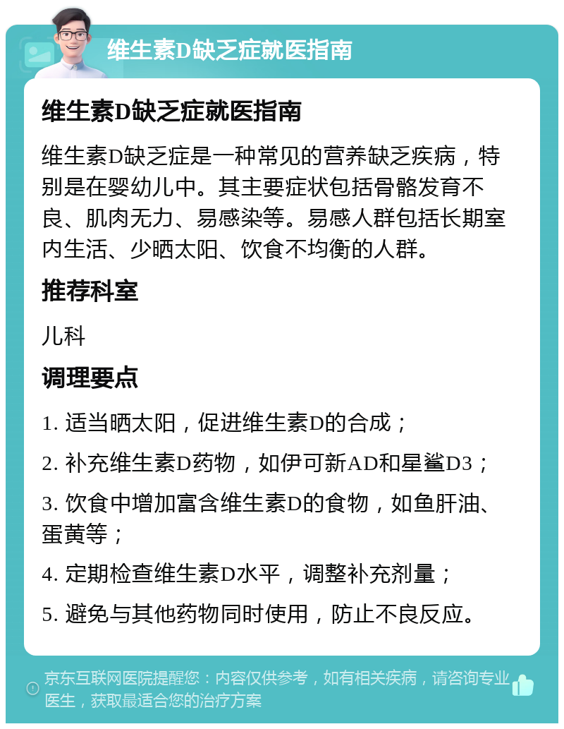 维生素D缺乏症就医指南 维生素D缺乏症就医指南 维生素D缺乏症是一种常见的营养缺乏疾病，特别是在婴幼儿中。其主要症状包括骨骼发育不良、肌肉无力、易感染等。易感人群包括长期室内生活、少晒太阳、饮食不均衡的人群。 推荐科室 儿科 调理要点 1. 适当晒太阳，促进维生素D的合成； 2. 补充维生素D药物，如伊可新AD和星鲨D3； 3. 饮食中增加富含维生素D的食物，如鱼肝油、蛋黄等； 4. 定期检查维生素D水平，调整补充剂量； 5. 避免与其他药物同时使用，防止不良反应。