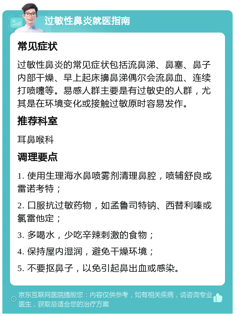 过敏性鼻炎就医指南 常见症状 过敏性鼻炎的常见症状包括流鼻涕、鼻塞、鼻子内部干燥、早上起床擤鼻涕偶尔会流鼻血、连续打喷嚏等。易感人群主要是有过敏史的人群，尤其是在环境变化或接触过敏原时容易发作。 推荐科室 耳鼻喉科 调理要点 1. 使用生理海水鼻喷雾剂清理鼻腔，喷辅舒良或雷诺考特； 2. 口服抗过敏药物，如孟鲁司特钠、西替利嗪或氯雷他定； 3. 多喝水，少吃辛辣刺激的食物； 4. 保持屋内湿润，避免干燥环境； 5. 不要抠鼻子，以免引起鼻出血或感染。