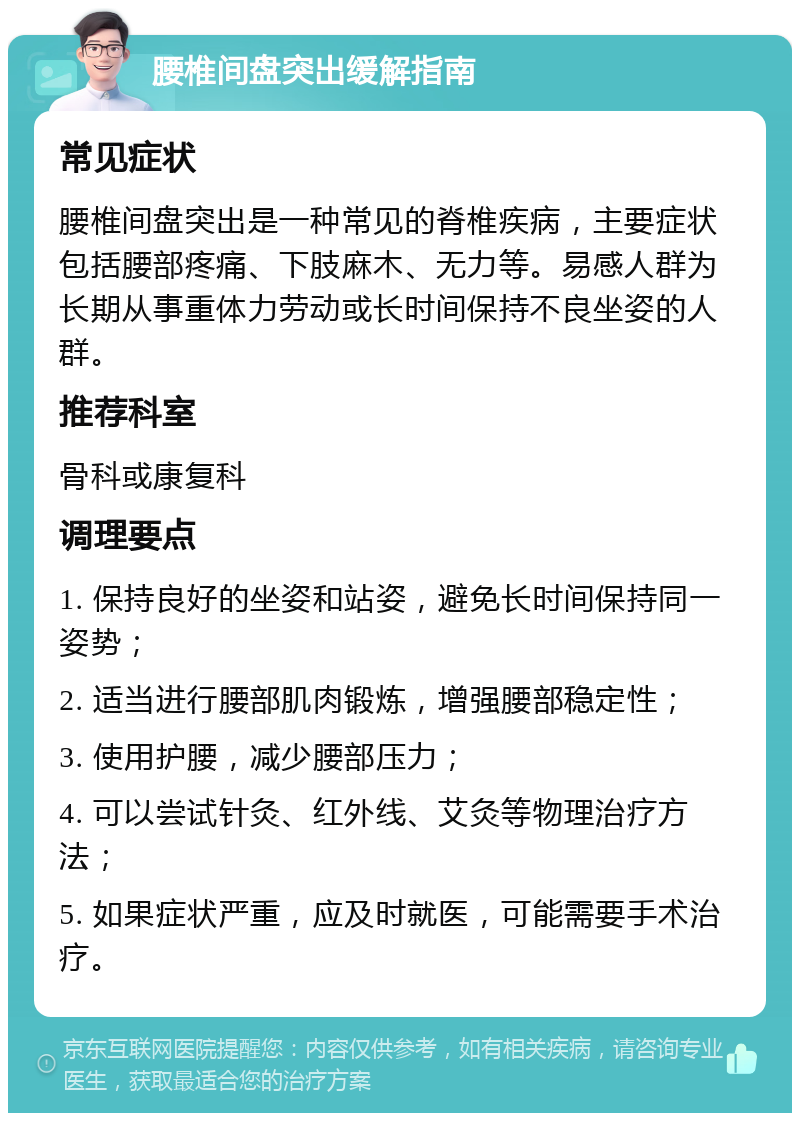 腰椎间盘突出缓解指南 常见症状 腰椎间盘突出是一种常见的脊椎疾病，主要症状包括腰部疼痛、下肢麻木、无力等。易感人群为长期从事重体力劳动或长时间保持不良坐姿的人群。 推荐科室 骨科或康复科 调理要点 1. 保持良好的坐姿和站姿，避免长时间保持同一姿势； 2. 适当进行腰部肌肉锻炼，增强腰部稳定性； 3. 使用护腰，减少腰部压力； 4. 可以尝试针灸、红外线、艾灸等物理治疗方法； 5. 如果症状严重，应及时就医，可能需要手术治疗。