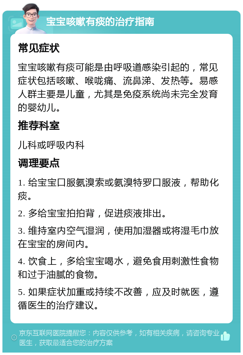 宝宝咳嗽有痰的治疗指南 常见症状 宝宝咳嗽有痰可能是由呼吸道感染引起的，常见症状包括咳嗽、喉咙痛、流鼻涕、发热等。易感人群主要是儿童，尤其是免疫系统尚未完全发育的婴幼儿。 推荐科室 儿科或呼吸内科 调理要点 1. 给宝宝口服氨溴索或氨溴特罗口服液，帮助化痰。 2. 多给宝宝拍拍背，促进痰液排出。 3. 维持室内空气湿润，使用加湿器或将湿毛巾放在宝宝的房间内。 4. 饮食上，多给宝宝喝水，避免食用刺激性食物和过于油腻的食物。 5. 如果症状加重或持续不改善，应及时就医，遵循医生的治疗建议。