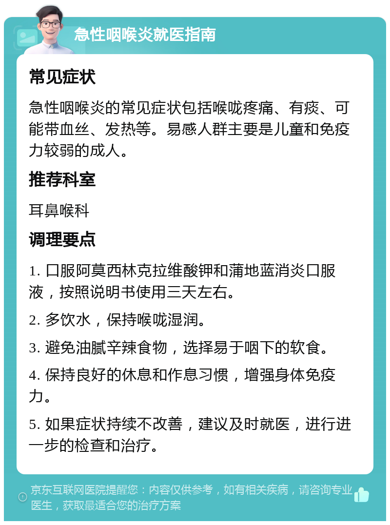 急性咽喉炎就医指南 常见症状 急性咽喉炎的常见症状包括喉咙疼痛、有痰、可能带血丝、发热等。易感人群主要是儿童和免疫力较弱的成人。 推荐科室 耳鼻喉科 调理要点 1. 口服阿莫西林克拉维酸钾和蒲地蓝消炎口服液，按照说明书使用三天左右。 2. 多饮水，保持喉咙湿润。 3. 避免油腻辛辣食物，选择易于咽下的软食。 4. 保持良好的休息和作息习惯，增强身体免疫力。 5. 如果症状持续不改善，建议及时就医，进行进一步的检查和治疗。