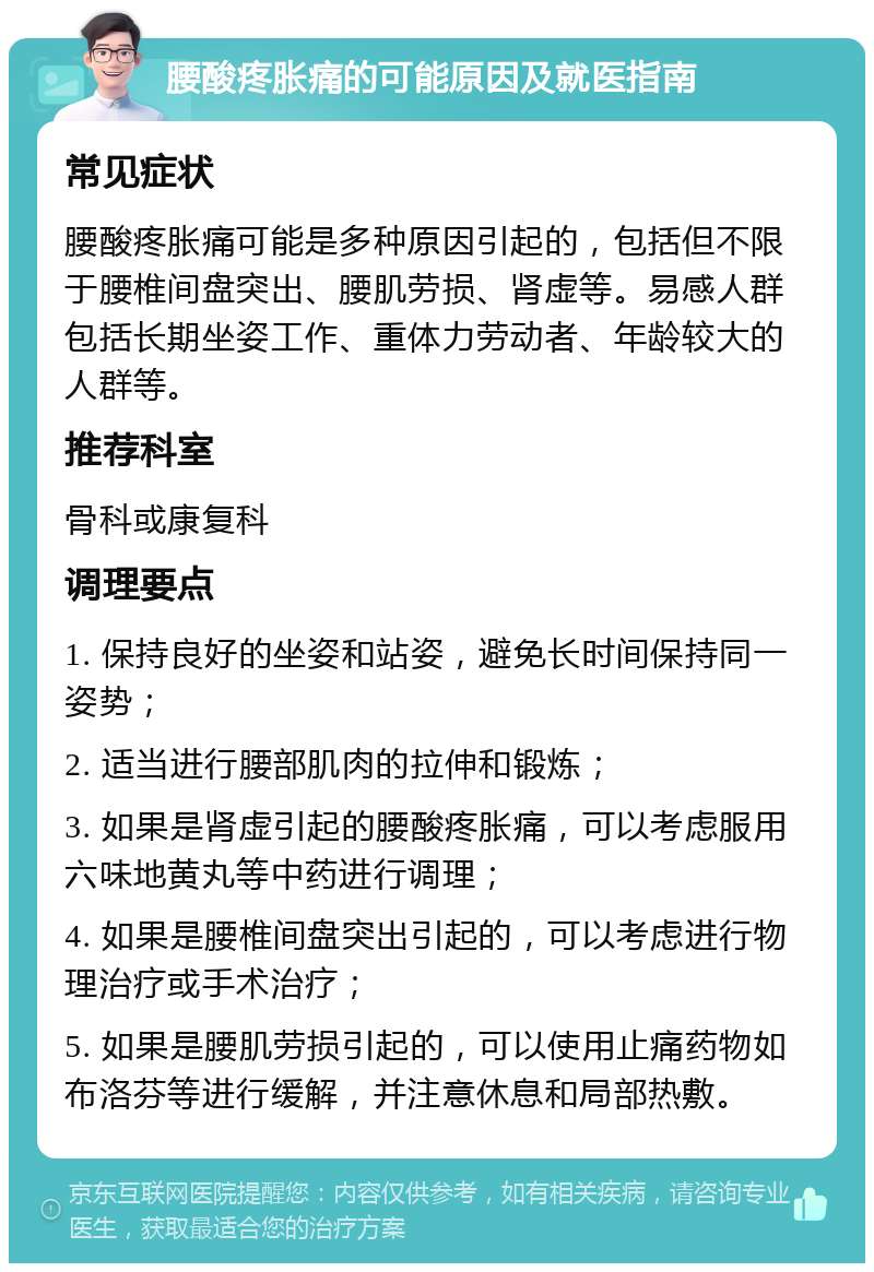 腰酸疼胀痛的可能原因及就医指南 常见症状 腰酸疼胀痛可能是多种原因引起的，包括但不限于腰椎间盘突出、腰肌劳损、肾虚等。易感人群包括长期坐姿工作、重体力劳动者、年龄较大的人群等。 推荐科室 骨科或康复科 调理要点 1. 保持良好的坐姿和站姿，避免长时间保持同一姿势； 2. 适当进行腰部肌肉的拉伸和锻炼； 3. 如果是肾虚引起的腰酸疼胀痛，可以考虑服用六味地黄丸等中药进行调理； 4. 如果是腰椎间盘突出引起的，可以考虑进行物理治疗或手术治疗； 5. 如果是腰肌劳损引起的，可以使用止痛药物如布洛芬等进行缓解，并注意休息和局部热敷。