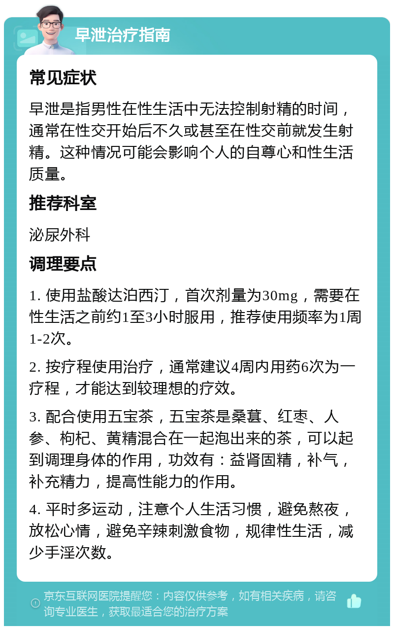 早泄治疗指南 常见症状 早泄是指男性在性生活中无法控制射精的时间，通常在性交开始后不久或甚至在性交前就发生射精。这种情况可能会影响个人的自尊心和性生活质量。 推荐科室 泌尿外科 调理要点 1. 使用盐酸达泊西汀，首次剂量为30mg，需要在性生活之前约1至3小时服用，推荐使用频率为1周1-2次。 2. 按疗程使用治疗，通常建议4周内用药6次为一疗程，才能达到较理想的疗效。 3. 配合使用五宝茶，五宝茶是桑葚、红枣、人参、枸杞、黄精混合在一起泡出来的茶，可以起到调理身体的作用，功效有：益肾固精，补气，补充精力，提高性能力的作用。 4. 平时多运动，注意个人生活习惯，避免熬夜，放松心情，避免辛辣刺激食物，规律性生活，减少手淫次数。