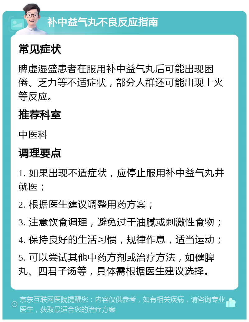 补中益气丸不良反应指南 常见症状 脾虚湿盛患者在服用补中益气丸后可能出现困倦、乏力等不适症状，部分人群还可能出现上火等反应。 推荐科室 中医科 调理要点 1. 如果出现不适症状，应停止服用补中益气丸并就医； 2. 根据医生建议调整用药方案； 3. 注意饮食调理，避免过于油腻或刺激性食物； 4. 保持良好的生活习惯，规律作息，适当运动； 5. 可以尝试其他中药方剂或治疗方法，如健脾丸、四君子汤等，具体需根据医生建议选择。