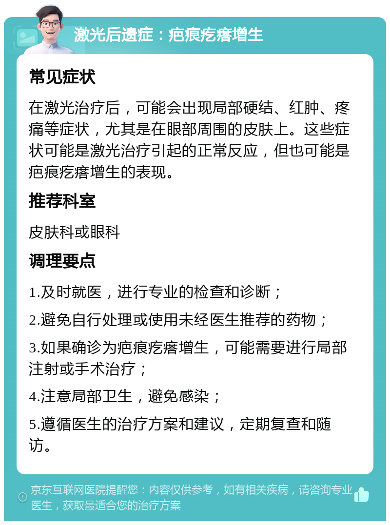 激光后遗症：疤痕疙瘩增生 常见症状 在激光治疗后，可能会出现局部硬结、红肿、疼痛等症状，尤其是在眼部周围的皮肤上。这些症状可能是激光治疗引起的正常反应，但也可能是疤痕疙瘩增生的表现。 推荐科室 皮肤科或眼科 调理要点 1.及时就医，进行专业的检查和诊断； 2.避免自行处理或使用未经医生推荐的药物； 3.如果确诊为疤痕疙瘩增生，可能需要进行局部注射或手术治疗； 4.注意局部卫生，避免感染； 5.遵循医生的治疗方案和建议，定期复查和随访。