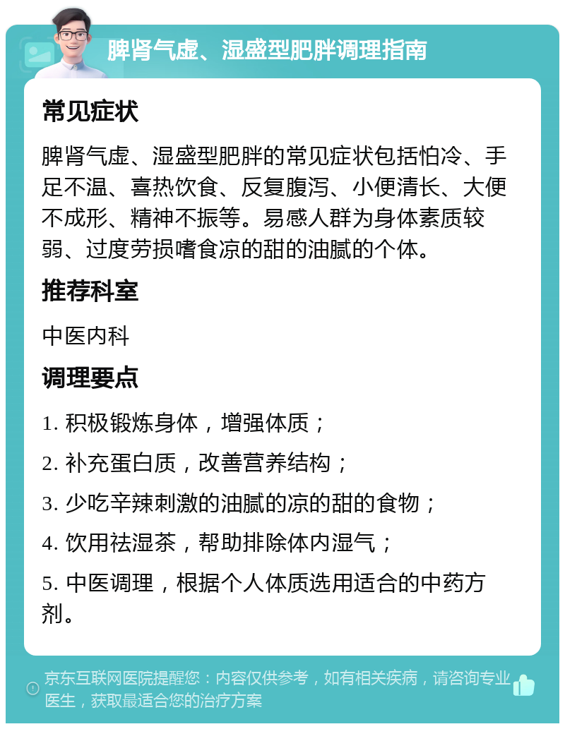 脾肾气虚、湿盛型肥胖调理指南 常见症状 脾肾气虚、湿盛型肥胖的常见症状包括怕冷、手足不温、喜热饮食、反复腹泻、小便清长、大便不成形、精神不振等。易感人群为身体素质较弱、过度劳损嗜食凉的甜的油腻的个体。 推荐科室 中医内科 调理要点 1. 积极锻炼身体，增强体质； 2. 补充蛋白质，改善营养结构； 3. 少吃辛辣刺激的油腻的凉的甜的食物； 4. 饮用祛湿茶，帮助排除体内湿气； 5. 中医调理，根据个人体质选用适合的中药方剂。