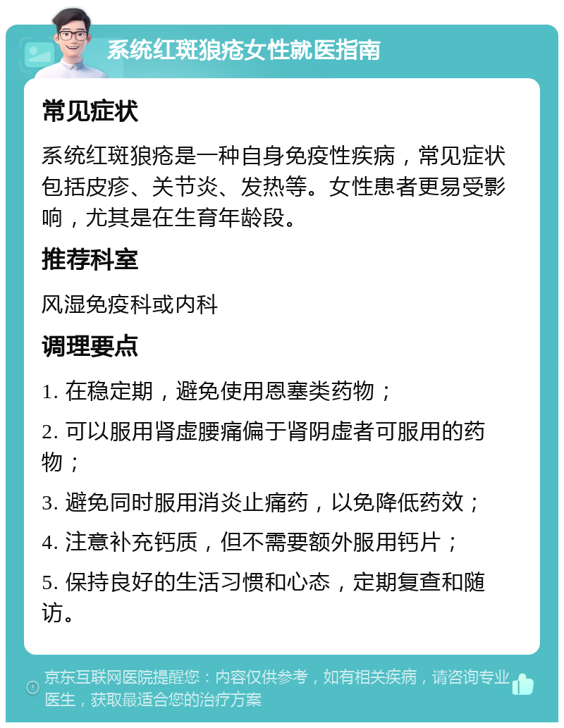 系统红斑狼疮女性就医指南 常见症状 系统红斑狼疮是一种自身免疫性疾病，常见症状包括皮疹、关节炎、发热等。女性患者更易受影响，尤其是在生育年龄段。 推荐科室 风湿免疫科或内科 调理要点 1. 在稳定期，避免使用恩塞类药物； 2. 可以服用肾虚腰痛偏于肾阴虚者可服用的药物； 3. 避免同时服用消炎止痛药，以免降低药效； 4. 注意补充钙质，但不需要额外服用钙片； 5. 保持良好的生活习惯和心态，定期复查和随访。