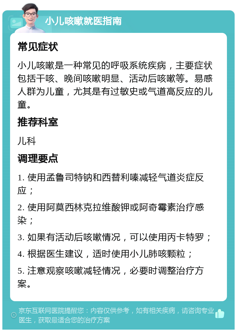 小儿咳嗽就医指南 常见症状 小儿咳嗽是一种常见的呼吸系统疾病，主要症状包括干咳、晚间咳嗽明显、活动后咳嗽等。易感人群为儿童，尤其是有过敏史或气道高反应的儿童。 推荐科室 儿科 调理要点 1. 使用孟鲁司特钠和西替利嗪减轻气道炎症反应； 2. 使用阿莫西林克拉维酸钾或阿奇霉素治疗感染； 3. 如果有活动后咳嗽情况，可以使用丙卡特罗； 4. 根据医生建议，适时使用小儿肺咳颗粒； 5. 注意观察咳嗽减轻情况，必要时调整治疗方案。