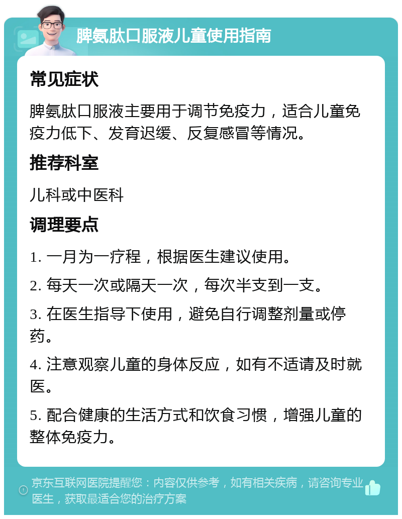 脾氨肽口服液儿童使用指南 常见症状 脾氨肽口服液主要用于调节免疫力，适合儿童免疫力低下、发育迟缓、反复感冒等情况。 推荐科室 儿科或中医科 调理要点 1. 一月为一疗程，根据医生建议使用。 2. 每天一次或隔天一次，每次半支到一支。 3. 在医生指导下使用，避免自行调整剂量或停药。 4. 注意观察儿童的身体反应，如有不适请及时就医。 5. 配合健康的生活方式和饮食习惯，增强儿童的整体免疫力。