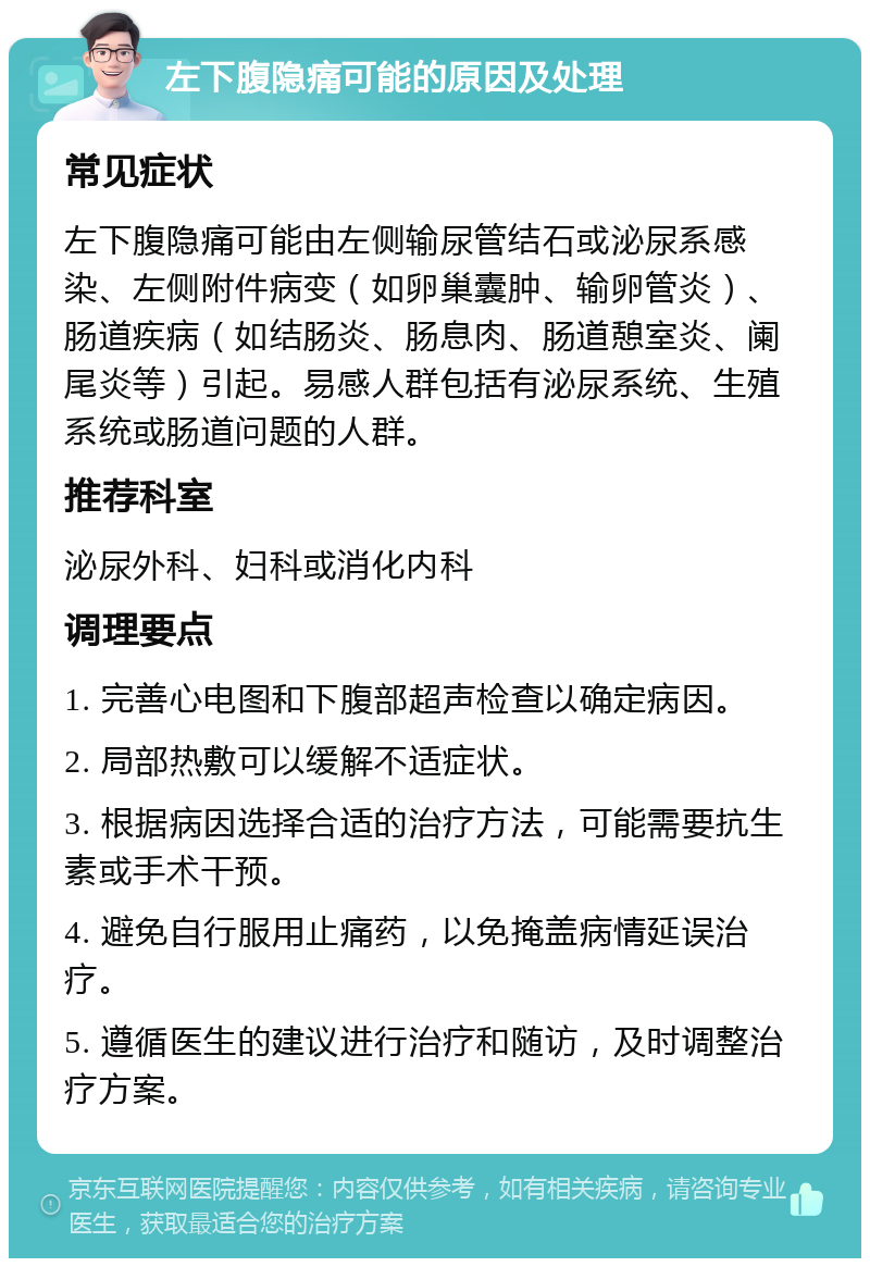 左下腹隐痛可能的原因及处理 常见症状 左下腹隐痛可能由左侧输尿管结石或泌尿系感染、左侧附件病变（如卵巢囊肿、输卵管炎）、肠道疾病（如结肠炎、肠息肉、肠道憩室炎、阑尾炎等）引起。易感人群包括有泌尿系统、生殖系统或肠道问题的人群。 推荐科室 泌尿外科、妇科或消化内科 调理要点 1. 完善心电图和下腹部超声检查以确定病因。 2. 局部热敷可以缓解不适症状。 3. 根据病因选择合适的治疗方法，可能需要抗生素或手术干预。 4. 避免自行服用止痛药，以免掩盖病情延误治疗。 5. 遵循医生的建议进行治疗和随访，及时调整治疗方案。