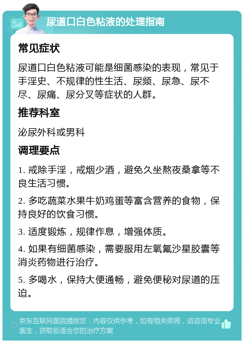 尿道口白色粘液的处理指南 常见症状 尿道口白色粘液可能是细菌感染的表现，常见于手淫史、不规律的性生活、尿频、尿急、尿不尽、尿痛、尿分叉等症状的人群。 推荐科室 泌尿外科或男科 调理要点 1. 戒除手淫，戒烟少酒，避免久坐熬夜桑拿等不良生活习惯。 2. 多吃蔬菜水果牛奶鸡蛋等富含营养的食物，保持良好的饮食习惯。 3. 适度锻炼，规律作息，增强体质。 4. 如果有细菌感染，需要服用左氧氟沙星胶囊等消炎药物进行治疗。 5. 多喝水，保持大便通畅，避免便秘对尿道的压迫。