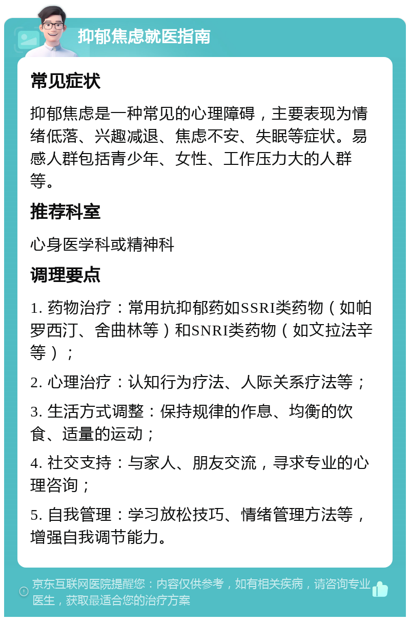 抑郁焦虑就医指南 常见症状 抑郁焦虑是一种常见的心理障碍，主要表现为情绪低落、兴趣减退、焦虑不安、失眠等症状。易感人群包括青少年、女性、工作压力大的人群等。 推荐科室 心身医学科或精神科 调理要点 1. 药物治疗：常用抗抑郁药如SSRI类药物（如帕罗西汀、舍曲林等）和SNRI类药物（如文拉法辛等）； 2. 心理治疗：认知行为疗法、人际关系疗法等； 3. 生活方式调整：保持规律的作息、均衡的饮食、适量的运动； 4. 社交支持：与家人、朋友交流，寻求专业的心理咨询； 5. 自我管理：学习放松技巧、情绪管理方法等，增强自我调节能力。