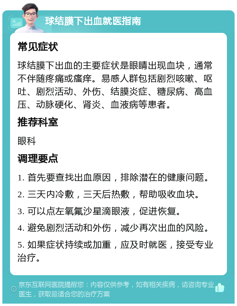 球结膜下出血就医指南 常见症状 球结膜下出血的主要症状是眼睛出现血块，通常不伴随疼痛或瘙痒。易感人群包括剧烈咳嗽、呕吐、剧烈活动、外伤、结膜炎症、糖尿病、高血压、动脉硬化、肾炎、血液病等患者。 推荐科室 眼科 调理要点 1. 首先要查找出血原因，排除潜在的健康问题。 2. 三天内冷敷，三天后热敷，帮助吸收血块。 3. 可以点左氧氟沙星滴眼液，促进恢复。 4. 避免剧烈活动和外伤，减少再次出血的风险。 5. 如果症状持续或加重，应及时就医，接受专业治疗。